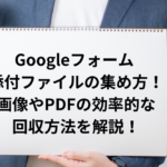 Googleフォーム 添付ファイルの集め方！画像やPDFの効率的な回収方法を解説！